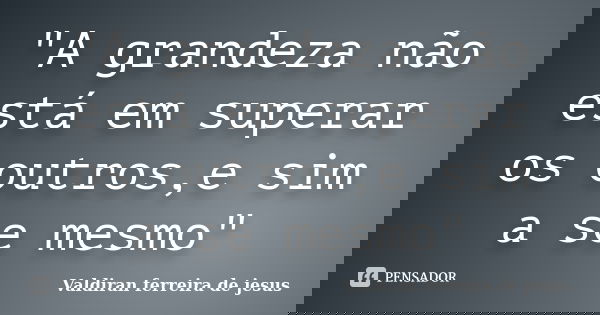 "A grandeza não está em superar os outros,e sim a se mesmo"... Frase de Valdiran ferreira de jesus.
