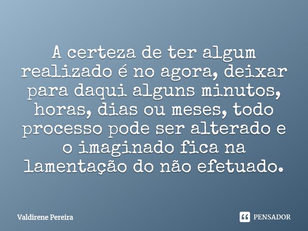 ⁠A certeza de ter algum realizado é no agora, deixar para daqui alguns minutos, horas, dias ou meses, todo processo pode ser alterado e o imaginado fica na lame... Frase de Valdirene Pereira.
