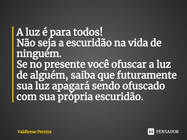 ⁠A luz é para todos!
Não seja a escuridão na vida de ninguém.
Se no presente você ofuscar a luz de alguém, saiba que futuramente sua luz apagará sendo ofuscado ... Frase de Valdirene Pereira.