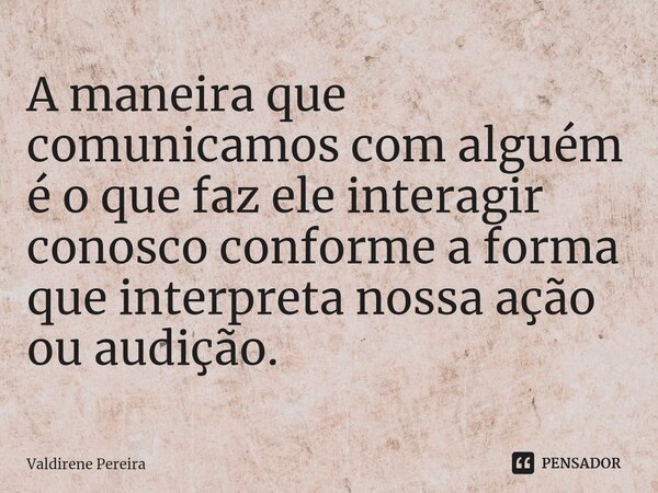 ⁠A maneira que comunicamos com alguém é o que faz ele interagir conosco conforme a forma que interpreta nossa ação ou audição.... Frase de Valdirene Pereira.