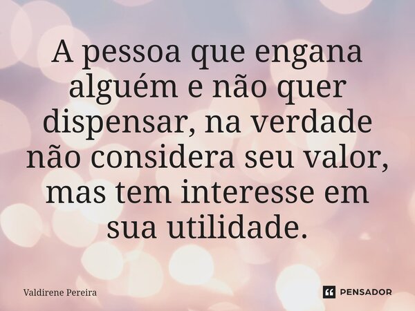 ⁠A pessoa que engana alguém e não quer dispensar, na verdade não considera seu valor, mas tem interesse em sua utilidade.... Frase de Valdirene Pereira.