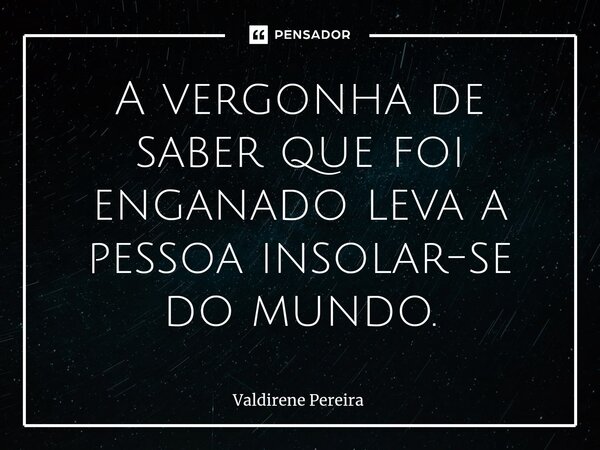 ⁠A vergonha de saber que foi enganado leva a pessoa insolar-se do mundo.... Frase de Valdirene Pereira.