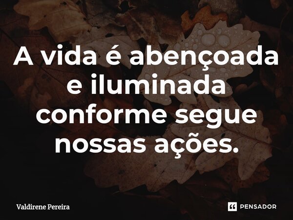 A vida é abençoada e iluminada conforme segue nossas ações.... Frase de Valdirene Pereira.