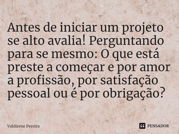 ⁠Antes de iniciar um projeto se alto avalia! Perguntando para se mesmo: O que está preste a começar e por amor a profissão, por satisfação pessoal ou é por obri... Frase de Valdirene Pereira.