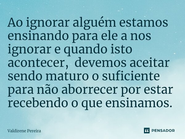 ⁠Ao ignorar alguém estamos ensinando para ele a nos ignorar e quando isto acontecer, devemos aceitar sendo maturo o suficiente para não aborrecer por estar rece... Frase de Valdirene Pereira.