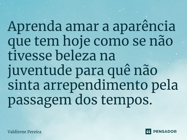 ⁠Aprenda amar a aparência que tem hoje como se não tivesse beleza na juventude para quê não sinta arrependimento pela passagem dos tempos.... Frase de Valdirene Pereira.