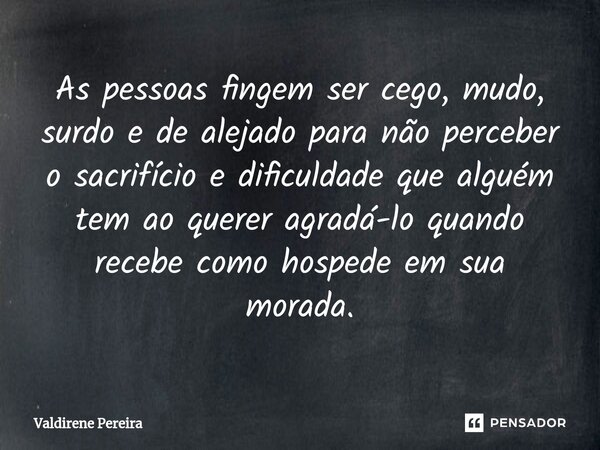 ⁠As pessoas fingem ser cego, mudo, surdo e de alejado para não perceber o sacrifício e dificuldade que alguém tem ao querer agradá-lo quando recebe como hospede... Frase de Valdirene Pereira.