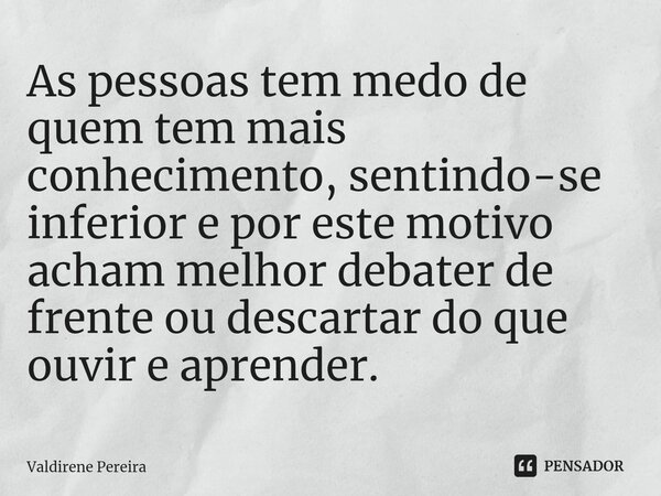 ⁠As pessoas tem medo de quem tem mais conhecimento, sentindo-se inferior e por este motivo acham melhor debater de frente ou descartar do que ouvir e aprender.... Frase de Valdirene Pereira.