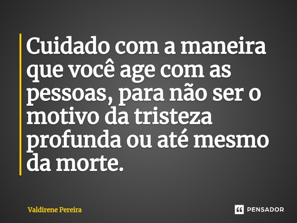 ⁠Cuidado com a maneira que você age com as pessoas, para não ser o motivo da tristeza profunda ou até mesmo damorte.... Frase de Valdirene Pereira.