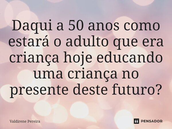 Daqui a 50 anos como estará o adulto que era criança hoje educando uma criança no presente deste futuro?... Frase de Valdirene Pereira.