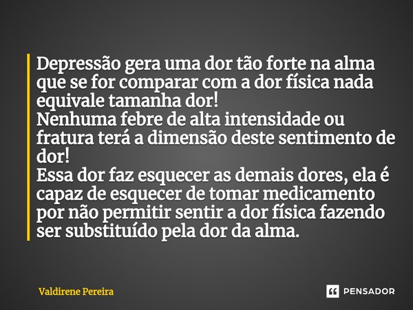 Depressão gera uma dor tão forte na alma que se for comparar com a dor física nada equivale tamanha dor! Nenhuma febre de alta intensidade ou fratura terá a di... Frase de Valdirene Pereira.