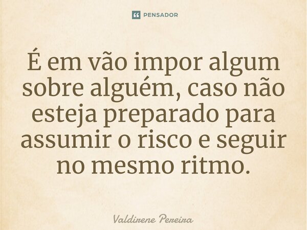 É em vão impor algum sobre alguém, caso não esteja preparado para assumir o risco e seguir no mesmo ritmo.... Frase de Valdirene Pereira.
