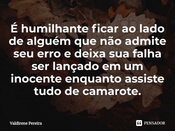 ⁠⁠É humilhante ficar ao lado de alguém que não admite seu erro e deixa sua falha ser lançado em um inocente enquanto assiste tudo de camarote.... Frase de Valdirene Pereira.