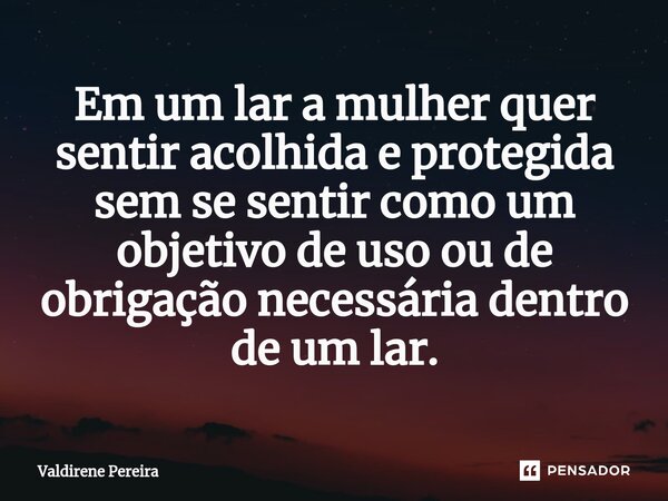 ⁠Em um lar a mulher quer sentir acolhida e protegida sem se sentir como um objetivo de uso ou de obrigação necessária dentro de um lar.... Frase de Valdirene Pereira.