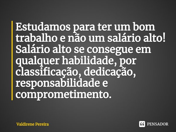 ⁠Estudamos para ter um bom trabalho e não um salário alto!
Salário alto se consegue em qualquer habilidade, por classificação, dedicação, responsabilidade e com... Frase de Valdirene Pereira.