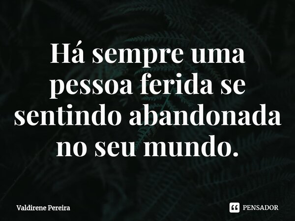⁠Há sempre uma pessoa ferida se sentindo abandonada no seu mundo.... Frase de Valdirene Pereira.