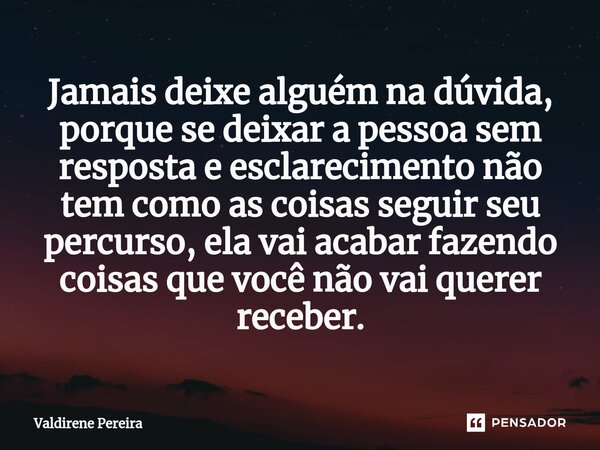 ⁠Jamais deixe alguém na dúvida, porque se deixar a pessoa sem resposta e esclarecimento não tem como as coisas seguir seu percurso, ela vai acabar fazendo coisa... Frase de Valdirene Pereira.