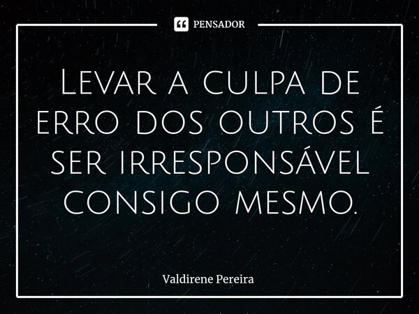 ⁠Levar a culpa de erro dos outros é ser irresponsável consigo mesmo.... Frase de Valdirene Pereira.