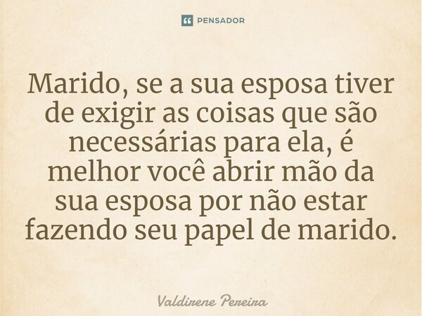 ⁠Marido, se a sua esposa tiver de exigir as coisas que são necessárias para ela, é melhor você abrir mão da sua esposa por não estar fazendo seu papel de marido... Frase de Valdirene Pereira.