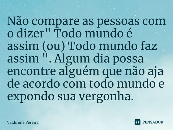 ⁠Não compare as pessoas com o dizer " Todo mundo é assim (ou) Todo mundo faz assim ". Algum dia possa encontre alguém que não aja de acordo com todo m... Frase de Valdirene Pereira.