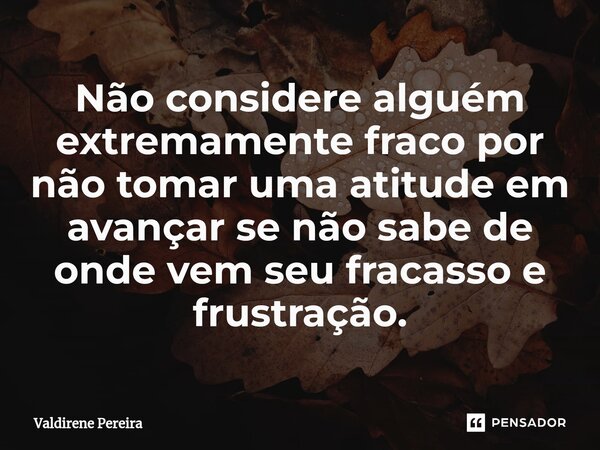 ⁠Não considere alguém extremamente fraco por não tomar uma atitude em avançar se não sabe de onde vem seu fracasso e frustração.... Frase de Valdirene Pereira.