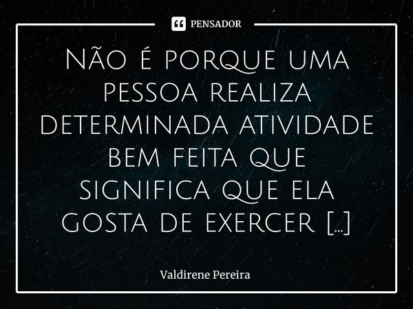 ⁠Não é porque uma pessoa realiza determinada atividade bem feita que significa que ela gosta de exercer esta função.... Frase de Valdirene Pereira.