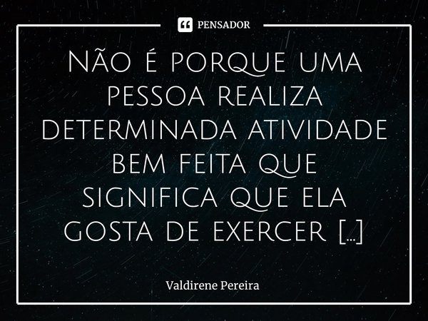 ⁠Não é porque uma pessoa realiza determinada atividade bem feita que significa que ela gosta de exercer esta função.... Frase de Valdirene Pereira.