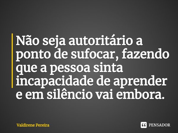 ⁠Não seja autoritário a ponto de sufocar, fazendo que a pessoa sinta incapacidade de aprender e em silêncio vai embora.... Frase de Valdirene Pereira.