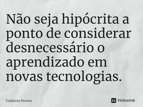 ⁠Não seja hipócrita a ponto de considerar desnecessário o aprendizado em novas tecnologias.... Frase de Valdirene Pereira.