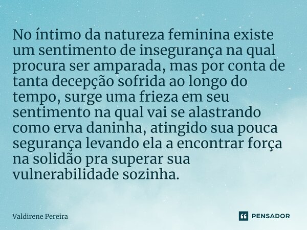 No íntimo da natureza feminina existe um sentimento de insegurança na qual procura ser amparada, mas por conta de tanta decepção sofrida ao longo do tempo, surg... Frase de Valdirene Pereira.