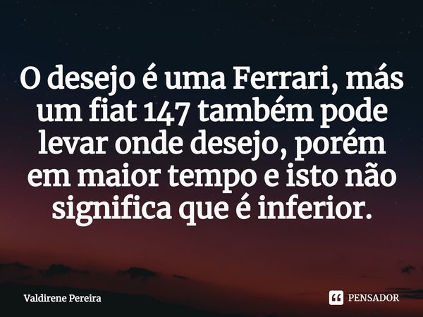⁠O desejo é uma Ferrari, más um fiat 147 também pode levar onde desejo, porém em maior tempo e isto não significa que é inferior.... Frase de Valdirene Pereira.