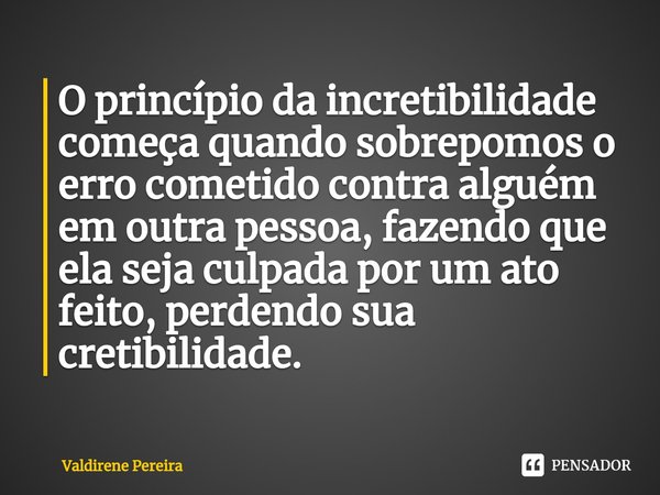 ⁠O princípio da incretibilidade começa quando sobrepomos o erro cometido contra alguém em outra pessoa, fazendo que ela seja culpada por um ato feito, perdendo ... Frase de Valdirene Pereira.