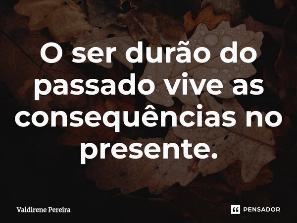 ⁠O ser durão do passado vive as consequências no presente.... Frase de Valdirene Pereira.