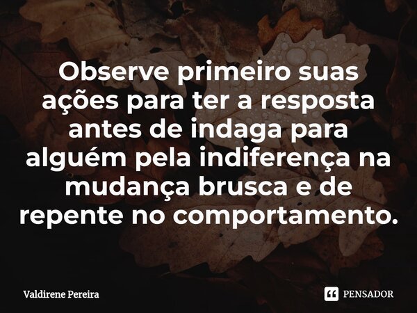 ⁠Observe primeiro suas ações para ter a resposta antes de indaga para alguém pela indiferença na mudança brusca e de repente no comportamento.... Frase de Valdirene Pereira.