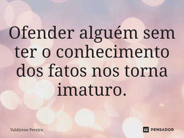 ⁠Ofender alguém sem ter o conhecimento dos fatos nos torna imaturo.... Frase de Valdirene Pereira.