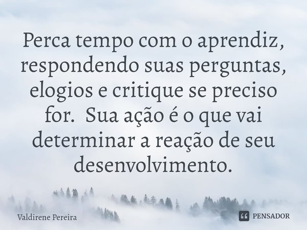 ⁠Perca tempo com o aprendiz, respondendo suas perguntas, elogios e critique se preciso for. Sua ação é o que vai determinar a reação de seu desenvolvimento.... Frase de Valdirene Pereira.