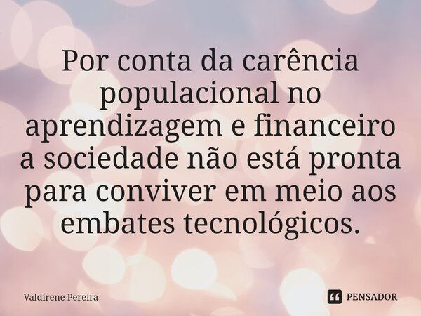 ⁠Por conta da carência populacional no aprendizagem e financeiro a sociedade não está pronta para conviver em meio aos embates tecnológicos.... Frase de Valdirene Pereira.
