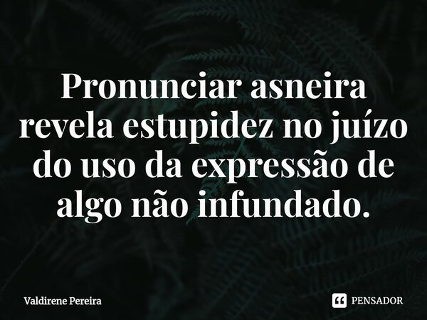 ⁠Pronunciar asneira revela estupidez no juízo do uso da expressão de algo não infundado.... Frase de Valdirene Pereira.