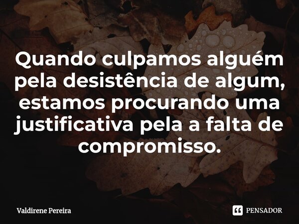 ⁠Quando culpamos alguém pela desistência de algum, estamos procurando uma justificativa pela a falta de compromisso.... Frase de Valdirene Pereira.