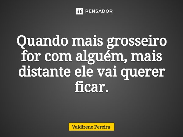 ⁠Quando mais grosseiro for com alguém, mais distante ele vai querer ficar.... Frase de Valdirene Pereira.