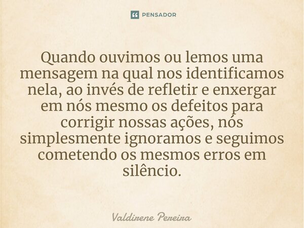 ⁠Quando ouvimos ou lemos uma mensagem na qual nos identificamos nela, ao invés de refletir e enxergar em nós mesmo os defeitos para corrigir nossas ações, nós s... Frase de Valdirene Pereira.