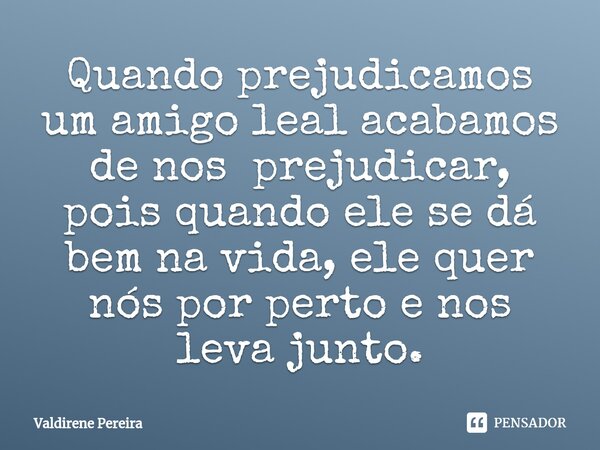 ⁠Quando prejudicamos um amigo leal acabamos de nos prejudicar, pois quando ele se dá bem na vida, ele quer nós por perto e nos leva junto.... Frase de Valdirene Pereira.