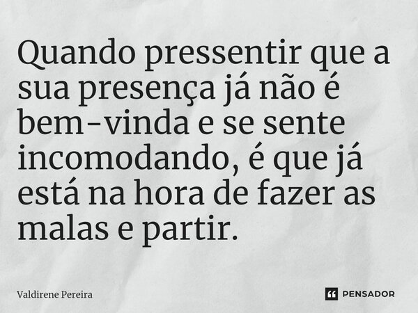 ⁠Quando pressentir que a sua presença já não é bem-vinda e se sente incomodando, é que já está na hora de fazer as malas e partir.... Frase de Valdirene Pereira.