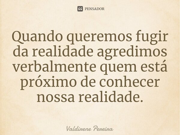 ⁠Quando queremos fugir da realidade agredimos verbalmente quem está próximo de conhecer nossa realidade.... Frase de Valdirene Pereira.