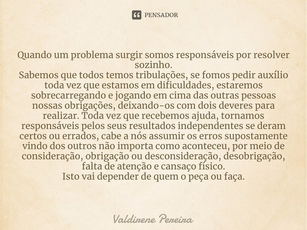 ⁠Quando um problema surgir somos responsáveis por resolver sozinho.
Sabemos que todos temos tribulações, se fomos pedir auxílio toda vez que estamos em dificuld... Frase de Valdirene Pereira.