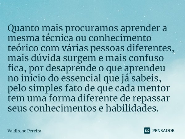 ⁠Quanto mais procuramos aprender a mesma técnica ou conhecimento teórico com várias pessoas diferentes, mais dúvida surgem e mais confuso fica, por desaprende o... Frase de Valdirene Pereira.