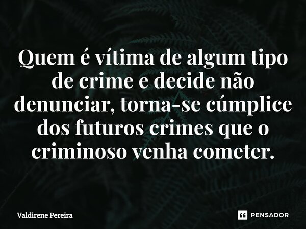 ⁠Quem é vítima de algum tipo de crime e decide não denunciar, torna-se cúmplice dos futuros crimes que o criminoso venha cometer.... Frase de Valdirene Pereira.