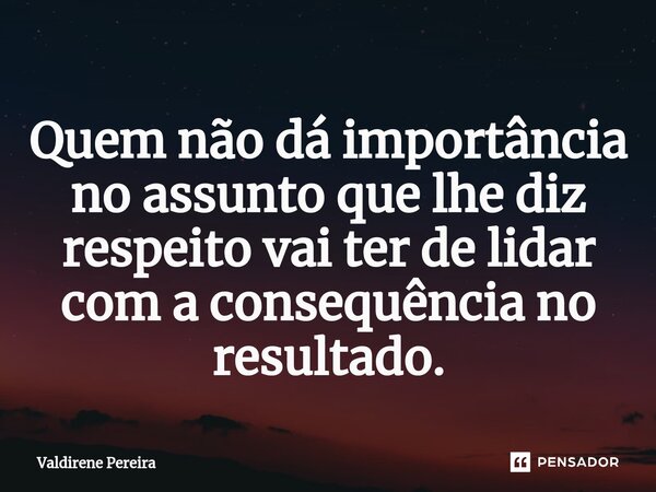 ⁠Quem não dá importância no assunto que lhe diz respeito vai ter de lidar com a consequência no resultado.... Frase de Valdirene Pereira.
