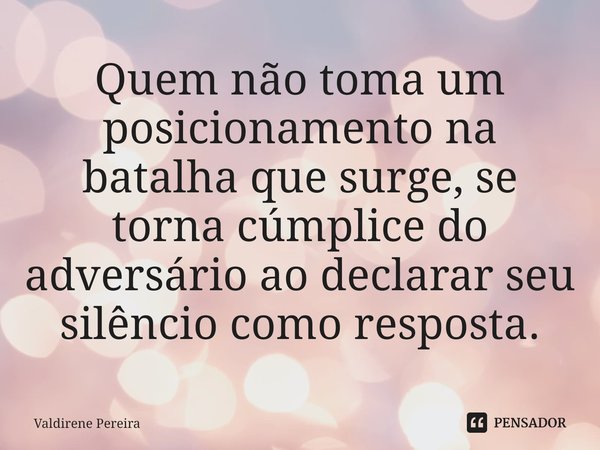 ⁠Quem não toma um posicionamento na batalha que surge, se torna cúmplice do adversário ao declarar seu silêncio como resposta.... Frase de Valdirene Pereira.