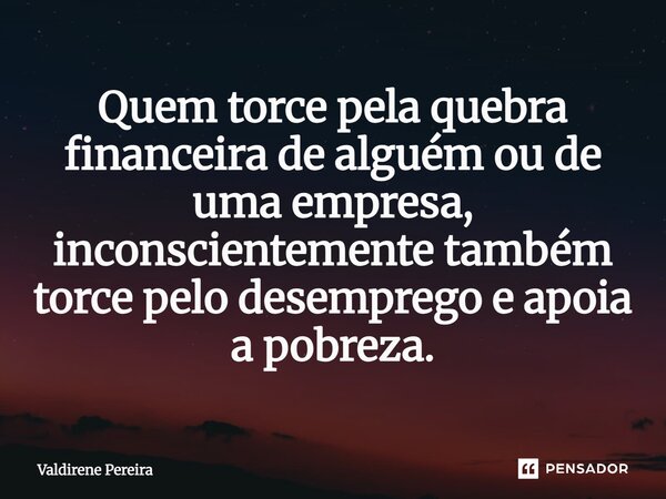 ⁠Quem torce pela quebra financeira de alguém ou de uma empresa, inconscientemente também torce pelo desemprego e apoia a pobreza.... Frase de Valdirene Pereira.